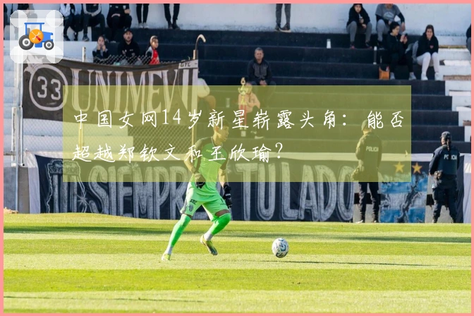 中国女网14岁新星崭露头角：能否超越郑钦文和王欣瑜？
